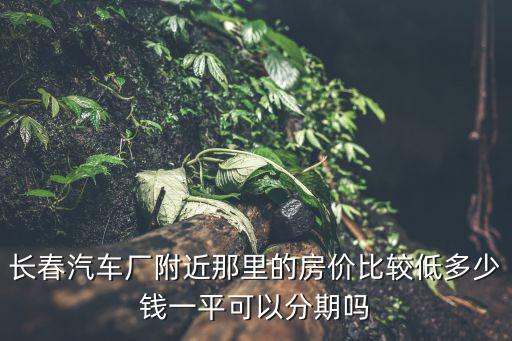 汽車廠周邊房價如何，長春汽車廠附近那里的房價比較低多少錢一平可以分期嗎