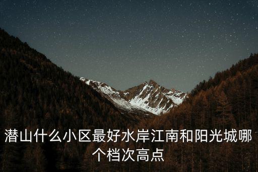 潛山什么小區最好水岸江南和陽光城哪個檔次高點
