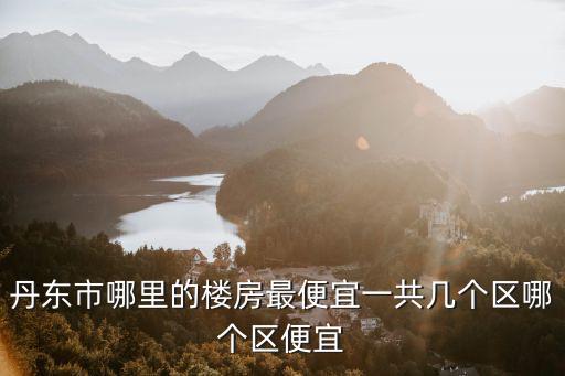 丹東市哪里的樓房最便宜一共幾個區(qū)哪個區(qū)便宜