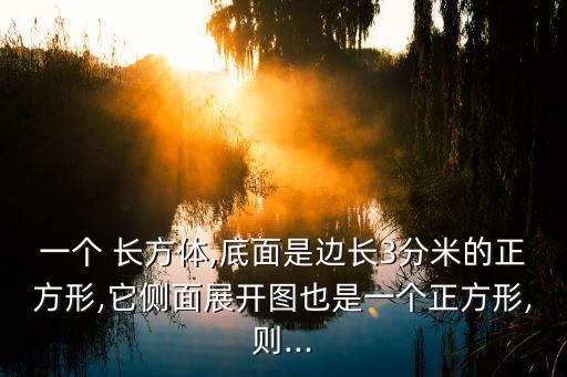 一個 長方體,底面是邊長3分米的正方形,它側面展開圖也是一個正方形,則...