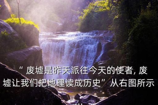 “ 廢墟是昨天派往今天的使者, 廢墟讓我們把地理讀成歷史”從右圖所示...