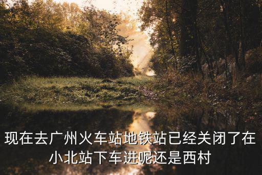 廣州地鐵站口關閉，現在去廣州火車站地鐵站已經關閉了在小北站下車進呢還是西村