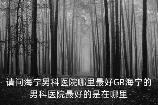 請問海寧男科醫院哪里最好GR海寧的男科醫院最好的是在哪里