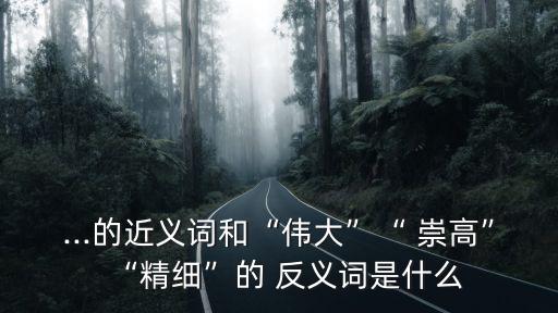 ...的近義詞和“偉大”“ 崇高”“精細”的 反義詞是什么
