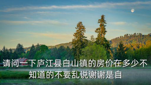 請問一下廬江縣白山鎮的房價在多少不知道的不要亂說謝謝是自
