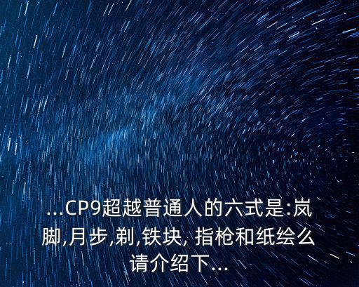 ...CP9超越普通人的六式是:嵐腳,月步,剃,鐵塊, 指槍和紙繪么請介紹下...