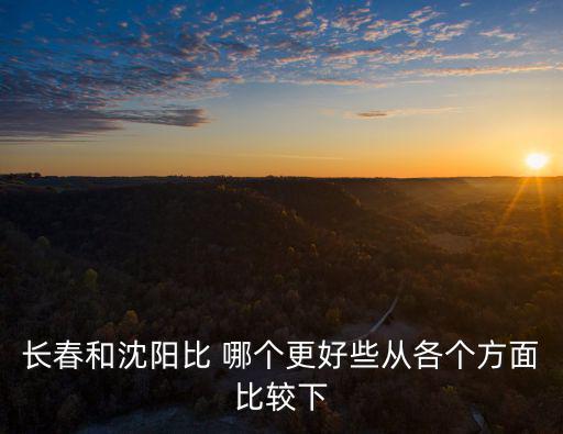 長春和沈陽比 哪個更好些從各個方面比較下