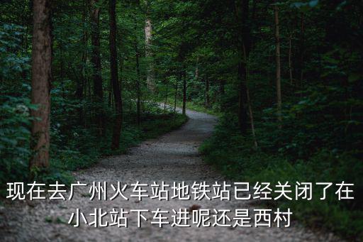 現(xiàn)在去廣州火車站地鐵站已經(jīng)關(guān)閉了在小北站下車進(jìn)呢還是西村