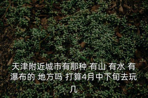 天津附近城市有那種 有山 有水 有瀑布的 地方嗎 打算4月中下旬去玩幾