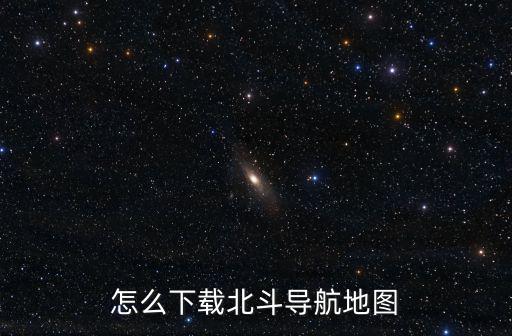 北斗衛星手機導航怎么下載，怎么下載北斗導航地圖