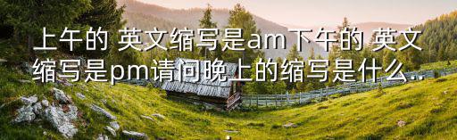 上午的 英文縮寫是am下午的 英文縮寫是pm請問晚上的縮寫是什么...