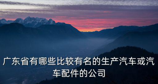 廣東省有哪些比較有名的生產汽車或汽車配件的公司