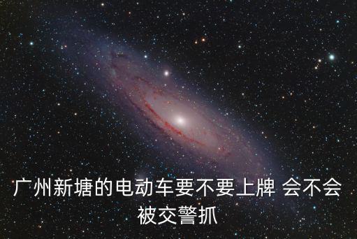 廣州新塘的電動車要不要上牌 會不會被交警抓