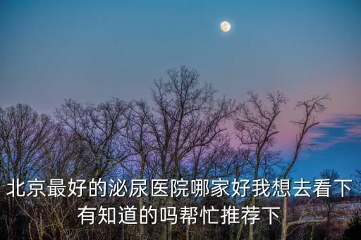 北京最好的泌尿醫院哪家好我想去看下有知道的嗎幫忙推薦下