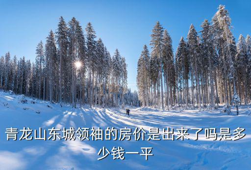 南京青龍山這幾年房價如何，青龍山東城領袖的房價是出來了嗎是多少錢一平
