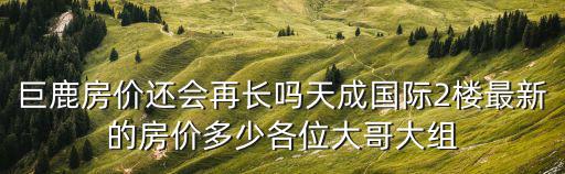 巨鹿房?jī)r(jià)還會(huì)再長(zhǎng)嗎天成國(guó)際2樓最新的房?jī)r(jià)多少各位大哥大組