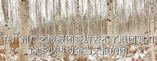在廣州廣之旅報團簽約去不了退團要扣除多少違約金當天報的團