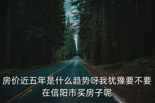 房價近五年是什么趨勢呀我猶豫要不要在信陽市買房子呢