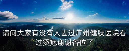 請問大家有沒有人去過廣州健膚醫院看過燙疤謝謝各位了