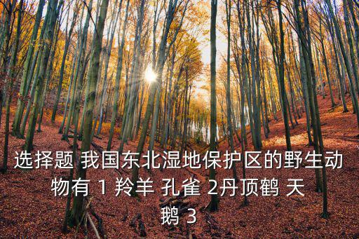 選擇題 我國(guó)東北濕地保護(hù)區(qū)的野生動(dòng)物有 1 羚羊 孔雀 2丹頂鶴 天鵝 3