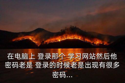在電腦上 登錄那個 學習網站然后他密碼老是 登錄的時候老是出現有很多密碼...