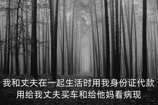 我和丈夫在一起生活時用我身份證代款用給我丈夫買車和給他媽看病現
