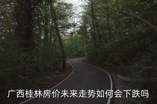 未來五年桂林的房價如何，廣西桂林房價未來走勢如何會下跌嗎
