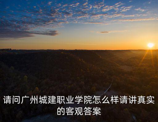 請問廣州城建職業學院怎么樣請講真實的客觀答案