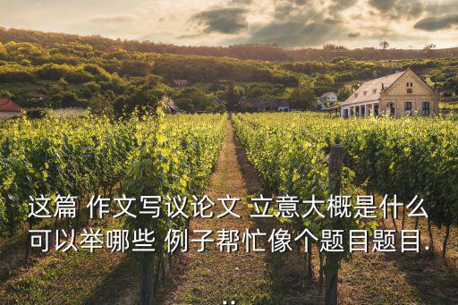 這篇 作文寫議論文 立意大概是什么可以舉哪些 例子幫忙像個題目題目...