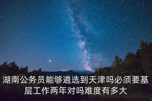 湖南公務員能夠遴選到天津嗎必須要基層工作兩年對嗎難度有多大