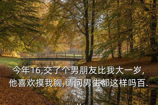 今年16,交了個男朋友比我大一歲,他喜歡摸我胸,請問男生都這樣嗎百...