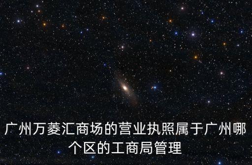 廣州萬菱匯one，廣州萬菱匯商場的營業執照屬于廣州哪個區的工商局管理