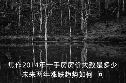 房價這兩年如何走勢，焦作2014年一手房房價大致是多少未來兩年漲跌趨勢如何  問