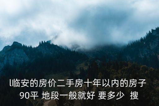 臨安美晟府房價如何樣，l臨安的房價二手房十年以內的房子 90平 地段一般就好 要多少  搜
