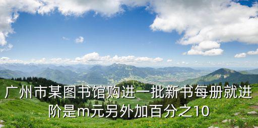 廣州市某圖書館購進一批新書每冊就進階是m元另外加百分之10