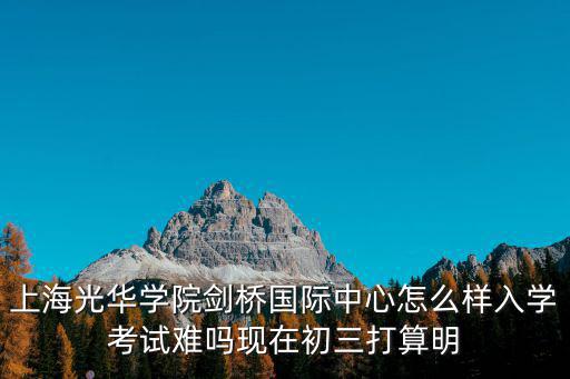 上海光華學院劍橋國際中心怎么樣入學考試難嗎現在初三打算明
