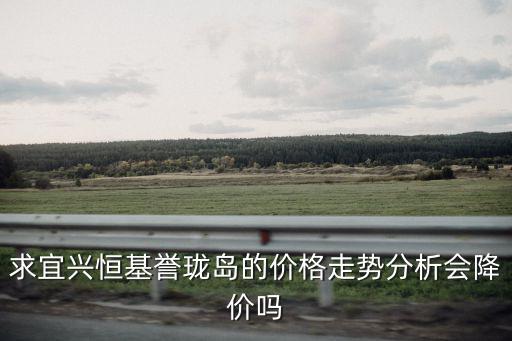 無錫宜興最新房價走勢如何，求宜興恒基譽瓏島的價格走勢分析會降價嗎