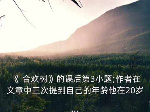 《 合歡樹》的課后第3小題;作者在文章中三次提到自己的年齡他在20歲...