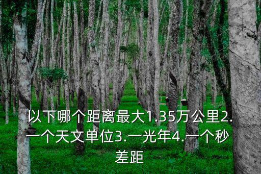 以下哪個距離最大1.35萬公里2.一個天文單位3.一光年4.一個秒 差距