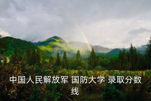 國防大學錄取條件,中國國防大學錄取分數線看省份和專業