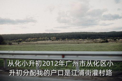 從化小升初2012年廣州市從化區小升初分配我的戶口是江浦街灌村路