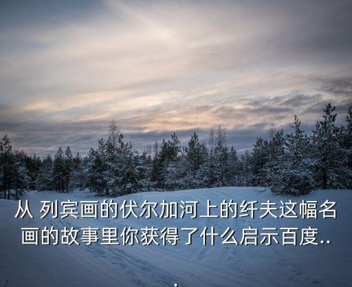 從 列賓畫的伏爾加河上的纖夫這幅名畫的故事里你獲得了什么啟示百度...