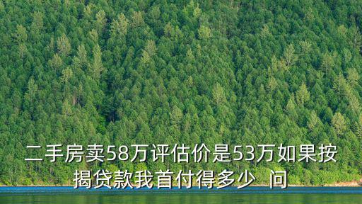 二手房賣58萬評估價是53萬如果按揭貸款我首付得多少  問
