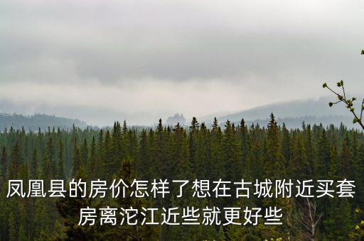 鳳凰縣的房價怎樣了想在古城附近買套房離沱江近些就更好些