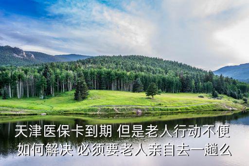 天津醫保卡到期 但是老人行動不便 如何解決 必須要老人親自去一趟么