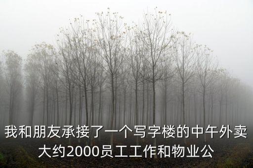 我和朋友承接了一個(gè)寫(xiě)字樓的中午外賣(mài)大約2000員工工作和物業(yè)公
