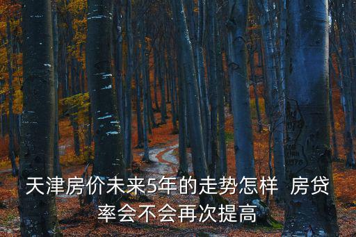 天津房價未來5年的走勢怎樣  房貸率會不會再次提高
