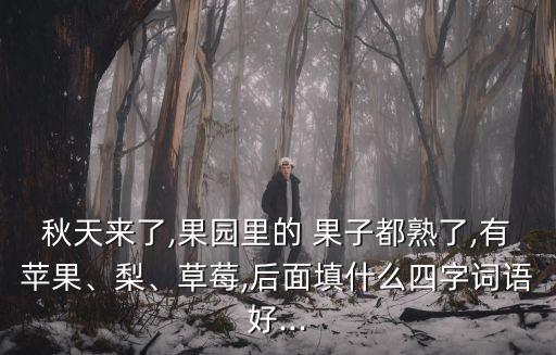 秋天來了,果園里的 果子都熟了,有蘋果、梨、草莓,后面填什么四字詞語好...