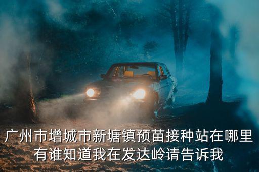廣州市增城市新塘鎮預苗接種站在哪里有誰知道我在發達嶺請告訴我