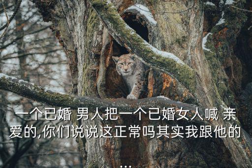 一個(gè)已婚 男人把一個(gè)已婚女人喊 親愛的,你們說說這正常嗎其實(shí)我跟他的...